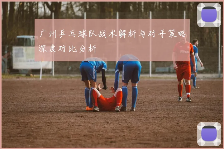广州乒乓球队战术解析与对手策略深度对比分析