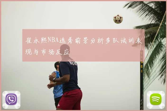 崔永熙NBA选秀前景分析多队试训表现与市场反应